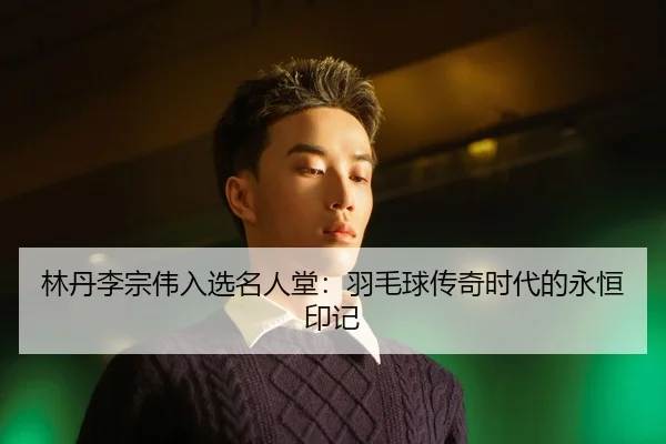 林丹李宗伟入选名人堂：羽毛球传奇时代的永恒印记