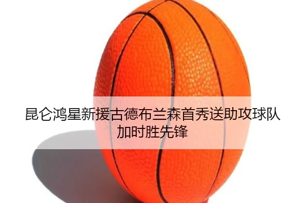 昆仑鸿星新援古德布兰森首秀送助攻球队加时胜先锋