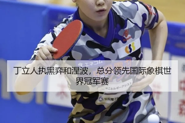 丁立人执黑弈和涅波，总分领先国际象棋世界冠军赛