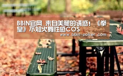 BBIN官网_来自美腿的诱惑！《拳皇》不知火舞性感COS